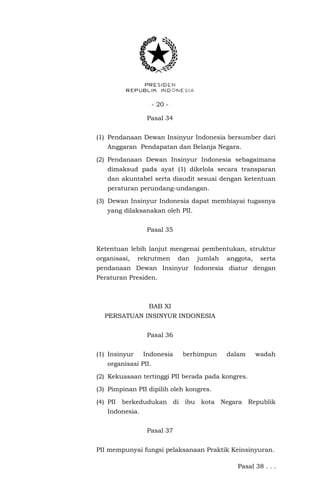 - 20 -
Pasal 34
(1) Pendanaan Dewan Insinyur Indonesia bersumber dari
Anggaran Pendapatan dan Belanja Negara.
(2) Pendanaan Dewan Insinyur Indonesia sebagaimana
dimaksud pada ayat (1) dikelola secara transparan
dan akuntabel serta diaudit sesuai dengan ketentuan
peraturan perundang-undangan.
(3) Dewan Insinyur Indonesia dapat membiayai tugasnya
yang dilaksanakan oleh PII.
Pasal 35
Ketentuan lebih lanjut mengenai pembentukan, struktur
organisasi, rekrutmen dan jumlah anggota, serta
pendanaan Dewan Insinyur Indonesia diatur dengan
Peraturan Presiden.
BAB XI
PERSATUAN INSINYUR INDONESIA
Pasal 36
(1) Insinyur Indonesia berhimpun dalam wadah
organisasi PII.
(2) Kekuasaan tertinggi PII berada pada kongres.
(3) Pimpinan PII dipilih oleh kongres.
(4) PII berkedudukan di ibu kota Negara Republik
Indonesia.
Pasal 37
PII mempunyai fungsi pelaksanaan Praktik Keinsinyuran.
Pasal 38 . . .
 