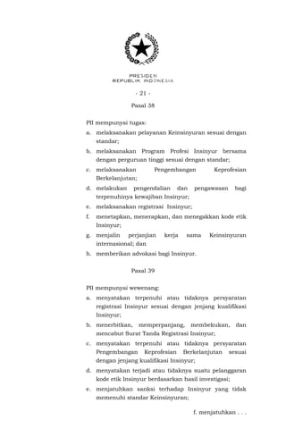 - 21 -
Pasal 38
PII mempunyai tugas:
a. melaksanakan pelayanan Keinsinyuran sesuai dengan
standar;
b. melaksanakan Program Profesi Insinyur bersama
dengan perguruan tinggi sesuai dengan standar;
c. melaksanakan Pengembangan Keprofesian
Berkelanjutan;
d. melakukan pengendalian dan pengawasan bagi
terpenuhinya kewajiban Insinyur;
e. melaksanakan registrasi Insinyur;
f. menetapkan, menerapkan, dan menegakkan kode etik
Insinyur;
g. menjalin perjanjian kerja sama Keinsinyuran
internasional; dan
h. memberikan advokasi bagi Insinyur.
Pasal 39
PII mempunyai wewenang:
a. menyatakan terpenuhi atau tidaknya persyaratan
registrasi Insinyur sesuai dengan jenjang kualifikasi
Insinyur;
b. menerbitkan, memperpanjang, membekukan, dan
mencabut Surat Tanda Registrasi Insinyur;
c. menyatakan terpenuhi atau tidaknya persyaratan
Pengembangan Keprofesian Berkelanjutan sesuai
dengan jenjang kualifikasi Insinyur;
d. menyatakan terjadi atau tidaknya suatu pelanggaran
kode etik Insinyur berdasarkan hasil investigasi;
e. menjatuhkan sanksi terhadap Insinyur yang tidak
memenuhi standar Keinsinyuran;
f. menjatuhkan . . .
 