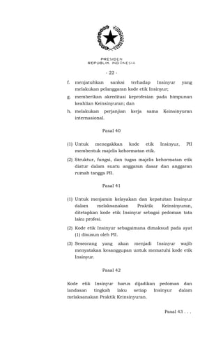 - 22 -
f. menjatuhkan sanksi terhadap Insinyur yang
melakukan pelanggaran kode etik Insinyur;
g. memberikan akreditasi keprofesian pada himpunan
keahlian Keinsinyuran; dan
h. melakukan perjanjian kerja sama Keinsinyuran
internasional.
Pasal 40
(1) Untuk menegakkan kode etik Insinyur, PII
membentuk majelis kehormatan etik.
(2) Struktur, fungsi, dan tugas majelis kehormatan etik
diatur dalam suatu anggaran dasar dan anggaran
rumah tangga PII.
Pasal 41
(1) Untuk menjamin kelayakan dan kepatutan Insinyur
dalam melaksanakan Praktik Keinsinyuran,
ditetapkan kode etik Insinyur sebagai pedoman tata
laku profesi.
(2) Kode etik Insinyur sebagaimana dimaksud pada ayat
(1) disusun oleh PII.
(3) Seseorang yang akan menjadi Insinyur wajib
menyatakan kesanggupan untuk mematuhi kode etik
Insinyur.
Pasal 42
Kode etik Insinyur harus dijadikan pedoman dan
landasan tingkah laku setiap Insinyur dalam
melaksanakan Praktik Keinsinyuran.
Pasal 43 . . .
 