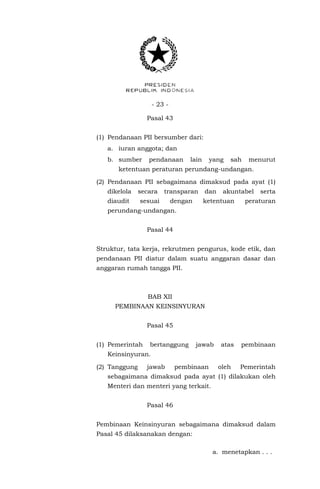 - 23 -
Pasal 43
(1) Pendanaan PII bersumber dari:
a. iuran anggota; dan
b. sumber pendanaan lain yang sah menurut
ketentuan peraturan perundang-undangan.
(2) Pendanaan PII sebagaimana dimaksud pada ayat (1)
dikelola secara transparan dan akuntabel serta
diaudit sesuai dengan ketentuan peraturan
perundang-undangan.
Pasal 44
Struktur, tata kerja, rekrutmen pengurus, kode etik, dan
pendanaan PII diatur dalam suatu anggaran dasar dan
anggaran rumah tangga PII.
BAB XII
PEMBINAAN KEINSINYURAN
Pasal 45
(1) Pemerintah bertanggung jawab atas pembinaan
Keinsinyuran.
(2) Tanggung jawab pembinaan oleh Pemerintah
sebagaimana dimaksud pada ayat (1) dilakukan oleh
Menteri dan menteri yang terkait.
Pasal 46
Pembinaan Keinsinyuran sebagaimana dimaksud dalam
Pasal 45 dilaksanakan dengan:
a. menetapkan . . .
 