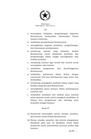 - 24 -
a. menetapkan kebijakan pengembangan kapasitas
Keinsinyuran berdasarkan rekomendasi Dewan
Insinyur Indonesia;
b. melakukan pemberdayaan Keinsinyuran;
c. meningkatkan kegiatan penelitian, pengembangan,
dan kemampuan perekayasaan;
d. mendorong industri yang berkaitan dengan
Keinsinyuran untuk melakukan penelitian dan
pengembangan dalam rangka meningkatkan nilai
tambah produksi;
e. mendorong Insinyur agar kreatif dan inovatif untuk
menciptakan nilai tambah;
f. melakukan pengawasan atas penyelenggaraan
Keinsinyuran;
g. melakukan pembinaan dalam kaitan dengan
remunerasi tarif jasa Keinsinyuran yang setara dan
berkeadilan;
h. mendorong peningkatan produksi dalam negeri yang
berdaya saing dari jasa Keinsinyuran;
i. meningkatkan peran Insinyur dalam pembangunan
nasional; dan
j. melakukan sosialisasi dan edukasi guna menarik
minat generasi muda untuk mengikuti pendidikan di
bidang ilmu pengetahuan dan teknologi serta
berprofesi sebagai Insinyur.
Pasal 47
(1) Pemerintah menetapkan norma, standar, prosedur,
dan kriteria untuk Praktik Keinsinyuran.
(2) Norma, standar, prosedur, dan kriteria sebagaimana
dimaksud pada ayat (1) diarahkan untuk dapat
memenuhi syarat pemerolehan asuransi profesi bagi
Insinyur.
(3) PII . . .
 