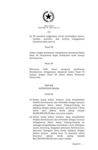 - 25 -
(3) PII membina anggotanya untuk menerapkan norma,
standar, prosedur, dan kriteria sebagaimana
dimaksud pada ayat (1).
Pasal 48
Dalam rangka pembinaan sebagaimana dimaksud dalam
Pasal 46, Pemerintah dapat melakukan audit kinerja
Keinsinyuran.
Pasal 49
Ketentuan lebih lanjut mengenai pembinaan
Keinsinyuran sebagaimana dimaksud dalam Pasal 45
sampai dengan Pasal 48 diatur dalam Peraturan
Pemerintah.
BAB XIII
KETENTUAN PIDANA
Pasal 50
(1) Setiap orang bukan Insinyur yang menjalankan
Praktik Keinsinyuran dan bertindak sebagai Insinyur
sebagaimana diatur dalam Undang-Undang ini
dipidana dengan pidana penjara paling lama 2 (dua)
tahun atau pidana denda paling banyak
Rp200.000.000,00 (dua ratus juta rupiah).
(2) Setiap orang bukan Insinyur yang menjalankan
Praktik Keinsinyuran dan bertindak sebagai insinyur
sebagaimana diatur dalam Undang-Undang ini
sehingga mengakibatkan kecelakaan, cacat, hilangnya
nyawa seseorang, kegagalan pekerjaan Keinsinyuran,
dan/atau hilangnya harta benda dipidana dengan
pidana penjara paling lama 10 (sepuluh) tahun
dan/atau pidana denda paling banyak
Rp1.000.000.000,00 (satu miliar rupiah).
Pasal 51 . . .
 