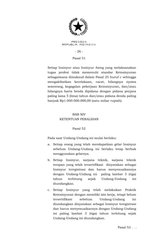 - 26 -
Pasal 51
Setiap Insinyur atau Insinyur Asing yang melaksanakan
tugas profesi tidak memenuhi standar Keinsinyuran
sebagaimana dimaksud dalam Pasal 25 huruf c sehingga
mengakibatkan kecelakaan, cacat, hilangnya nyawa
seseorang, kegagalan pekerjaan Keinsinyuran, dan/atau
hilangnya harta benda dipidana dengan pidana penjara
paling lama 5 (lima) tahun dan/atau pidana denda paling
banyak Rp1.000.000.000,00 (satu miliar rupiah).
BAB XIV
KETENTUAN PERALIHAN
Pasal 52
Pada saat Undang-Undang ini mulai berlaku:
a. Setiap orang yang telah mendapatkan gelar Insinyur
sebelum Undang-Undang ini berlaku tetap berhak
menggunakan gelarnya.
b. Setiap Insinyur, sarjana teknik, sarjana teknik
terapan yang telah tersertifikasi dinyatakan sebagai
Insinyur teregistrasi dan harus menyesuaikannya
dengan Undang-Undang ini paling lambat 3 (tiga)
tahun terhitung sejak Undang-Undang ini
diundangkan.
c. Setiap Insinyur yang telah melakukan Praktik
Keinsinyuran dengan memiliki izin kerja, tetapi belum
tersertifikasi sebelum Undang-Undang ini
diundangkan dinyatakan sebagai Insinyur teregistrasi
dan harus menyesuaikannya dengan Undang-Undang
ini paling lambat 3 (tiga) tahun terhitung sejak
Undang-Undang ini diundangkan.
Pasal 53 . . .
 