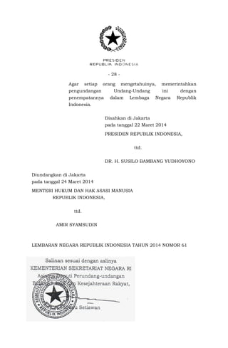 - 28 -
Agar setiap orang mengetahuinya, memerintahkan
pengundangan Undang-Undang ini dengan
penempatannya dalam Lembaga Negara Republik
Indonesia.
Disahkan di Jakarta
pada tanggal 22 Maret 2014
PRESIDEN REPUBLIK INDONESIA,
ttd..
DR. H. SUSILO BAMBANG YUDHOYONO
Diundangkan di Jakarta
pada tanggal 24 Maret 2014
MENTERI HUKUM DAN HAK ASASI MANUSIA
REPUBLIK INDONESIA,
ttd.
AMIR SYAMSUDIN
LEMBARAN NEGARA REPUBLIK INDONESIA TAHUN 2014 NOMOR 61
 
