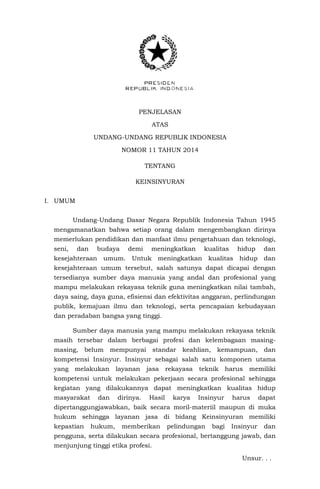 PENJELASAN
ATAS
UNDANG-UNDANG REPUBLIK INDONESIA
NOMOR 11 TAHUN 2014
TENTANG
KEINSINYURAN
I. UMUM
Undang-Undang Dasar Negara Republik Indonesia Tahun 1945
mengamanatkan bahwa setiap orang dalam mengembangkan dirinya
memerlukan pendidikan dan manfaat ilmu pengetahuan dan teknologi,
seni, dan budaya demi meningkatkan kualitas hidup dan
kesejahteraan umum. Untuk meningkatkan kualitas hidup dan
kesejahteraan umum tersebut, salah satunya dapat dicapai dengan
tersedianya sumber daya manusia yang andal dan profesional yang
mampu melakukan rekayasa teknik guna meningkatkan nilai tambah,
daya saing, daya guna, efisiensi dan efektivitas anggaran, perlindungan
publik, kemajuan ilmu dan teknologi, serta pencapaian kebudayaan
dan peradaban bangsa yang tinggi.
Sumber daya manusia yang mampu melakukan rekayasa teknik
masih tersebar dalam berbagai profesi dan kelembagaan masing-
masing, belum mempunyai standar keahlian, kemampuan, dan
kompetensi Insinyur. Insinyur sebagai salah satu komponen utama
yang melakukan layanan jasa rekayasa teknik harus memiliki
kompetensi untuk melakukan pekerjaan secara profesional sehingga
kegiatan yang dilakukannya dapat meningkatkan kualitas hidup
masyarakat dan dirinya. Hasil karya Insinyur harus dapat
dipertanggungjawabkan, baik secara moril-materiil maupun di muka
hukum sehingga layanan jasa di bidang Keinsinyuran memiliki
kepastian hukum, memberikan pelindungan bagi Insinyur dan
pengguna, serta dilakukan secara profesional, bertanggung jawab, dan
menjunjung tinggi etika profesi.
Unsur. . .
 