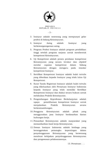 - 3 -
3. Insinyur adalah seseorang yang mempunyai gelar
profesi di bidang Keinsinyuran.
4. Insinyur Asing adalah Insinyur yang
berkewarganegaraan asing.
5. Program Profesi Insinyur adalah program pendidikan
tinggi setelah program sarjana untuk membentuk
kompetensi Keinsinyuran.
6. Uji Kompetensi adalah proses penilaian kompetensi
Keinsinyuran yang secara terukur dan objektif
menilai capaian kompetensi dalam bidang
Keinsinyuran dengan mengacu pada standar
kompetensi Insinyur.
7. Sertifikat Kompetensi Insinyur adalah bukti tertulis
yang diberikan kepada Insinyur yang telah lulus Uji
Kompetensi.
8. Surat Tanda Registrasi Insinyur adalah bukti tertulis
yang dikeluarkan oleh Persatuan Insinyur Indonesia
kepada Insinyur yang telah memiliki Sertifikat
Kompetensi Insinyur dan diakui secara hukum untuk
melakukan Praktik Keinsinyuran.
9. Pengembangan Keprofesian Berkelanjutan adalah
upaya pemeliharaan kompetensi Insinyur untuk
menjalankan Praktik Keinsinyuran secara
berkesinambungan.
10. Pengguna Keinsinyuran adalah pihak yang
menggunakan jasa Insinyur berdasarkan ikatan
hubungan kerja.
11. Pemanfaat Keinsinyuran adalah masyarakat yang
memanfaatkan hasil kerja Keinsinyuran.
12. Dewan Insinyur Indonesia adalah lembaga yang
beranggotakan pemangku kepentingan dalam
penyelenggaraan Keinsinyuran yang berwenang
membuat kebijakan penyelenggaraan Keinsinyuran
dan pengawasan pelaksanaannya.
13. Persatuan . . .
 