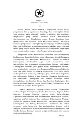 - 2 -
Unsur penting dalam Praktik Keinsinyuran adalah sikap,
penguasaan ilmu pengetahuan, teknologi, dan keterampilan teknik
yang dimiliki, yang diperoleh melalui pendidikan dan pelatihan.
Pengetahuan yang dimiliki Insinyur harus terus-menerus
dipertahankan dan ditingkatkan sesuai dengan kemajuan ilmu
pengetahuan dan teknologi serta kebutuhan industri. Perangkat
keilmuan yang dimiliki seorang Insinyur mempunyai karakteristik yang
khas yang terlihat dari kemampuan untuk melakukan upaya rekayasa
teknik yang sesuai dengan kebutuhan dan karakteristik lingkungan
serta menyesuaikan dengan perkembangan teknologi yang ada.
Pengaturan Praktik Keinsinyuran dilakukan untuk memberikan
landasan dan kepastian hukum serta pelindungan kepada Pengguna
Keinsinyuran dan Pemanfaat Keinsinyuran. Pengaturan Praktik
Keinsinyuran dimaksudkan juga untuk memberikan arah
pertumbuhan dan peningkatan profesionalisme Insinyur, meletakkan
Keinsinyuran Indonesia pada peran dalam pembangunan nasional,
serta menjamin terwujudnya penyelenggaraan Keinsinyuran Indonesia
yang baik. Oleh karena itu, Praktik Keinsinyuran perlu diatur dalam
suatu peraturan perundang-undangan guna memberikan kepastian
dan pelindungan hukum kepada Insinyur, Pengguna Keinsinyuran,
dan Pemanfaat Keinsinyuran. Hal tersebut dilakukan untuk
meningkatkan keselamatan kerja, keberlanjutan lingkungan, dan
keunggulan hasil rekayasa, untuk meningkatkan kualitas hidup, serta
kesejahteraan Insinyur dan masyarakat.
Lingkup pengaturan Undang-Undang tentang Keinsinyuran
adalah cakupan Keinsinyuran, standar Keinsinyuran, Program Profesi
Insinyur, Registrasi Insinyur, Insinyur Asing, Pengembangan
Keprofesian Berkelanjutan, hak dan kewajiban, kelembagaan Insinyur,
organisasi profesi Insinyur, dan pembinaan Keinsinyuran. Undang-
Undang ini mengatur bahwa Keinsinyuran mencakup disiplin teknik
Keinsinyuran dan bidang Keinsinyuran. Sementara itu, untuk
menjamin mutu kompetensi dan profesionalitas layanan profesi
Insinyur, dikembangkan standar profesi Keinsinyuran yang terdiri atas
standar layanan Insinyur, standar kompetensi Insinyur, dan standar
Program Profesi Insinyur.
Dalam . . .
 