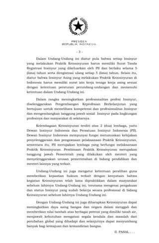 - 3 -
Dalam Undang-Undang ini diatur pula bahwa setiap Insinyur
yang melakukan Praktik Keinsinyuran harus memiliki Surat Tanda
Registrasi Insinyur yang dikeluarkan oleh PII dan berlaku selama 5
(lima) tahun serta diregistrasi ulang setiap 5 (lima) tahun. Selain itu,
diatur bahwa Insinyur Asing yang melakukan Praktik Keinsinyuran di
Indonesia harus memiliki surat izin kerja tenaga kerja asing sesuai
dengan ketentuan peraturan perundang-undangan dan memenuhi
ketentuan dalam Undang-Undang ini.
Dalam rangka meningkatkan profesionalitas profesi Insinyur,
diselenggarakan Pengembangan Keprofesian Berkelanjutan yang
bertujuan untuk memelihara kompetensi dan profesionalitas Insinyur
dan mengembangkan tanggung jawab sosial Insinyur pada lingkungan
profesinya dan masyarakat di sekitarnya.
Kelembagaan Keinsinyuran terdiri atas 2 (dua) lembaga, yaitu
Dewan Insinyur Indonesia dan Persatuan Insinyur Indonesia (PII).
Dewan Insinyur Indonesia mempunyai fungsi merumuskan kebijakan
penyelenggaraan dan pengawasan pelaksanaan Praktik Keinsinyuran,
sementara itu, PII merupakan lembaga yang berfungsi melaksanaan
Praktik Keinsinyuran. Pembinaan Praktik Keinsinyuran merupakan
tanggung jawab Pemerintah yang dilakukan oleh menteri yang
menyelenggarakan urusan pemerintahan di bidang pendidikan dan
menteri lainnya yang terkait.
Undang-Undang ini juga mengatur ketentuan peralihan guna
memberikan kepastian hukum terkait dengan kenyataan bahwa
kegiatan Keinsinyuran telah lama dipraktikkan dalam masyarakat
sebelum lahirnya Undang-Undang ini, terutama mengenai pengakuan
dan status Insinyur yang sudah bekerja secara profesional di bidang
Keinsinyuran sebelum lahirnya Undang-Undang ini.
Dengan Undang-Undang ini juga diharapkan Keinsinyuran dapat
meningkatkan daya saing bangsa dan negara dalam menggali dan
memberikan nilai tambah atas berbagai potensi yang dimiliki tanah air,
menjawab kebutuhan mengatasi segala kendala dan masalah dari
perubahan global yang dihadapi dan selanjutnya dapat menyumbang
banyak bagi kemajuan dan kemandirian bangsa.
II. PASAL . . .
 