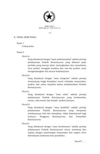 - 4 -
II. PASAL DEMI PASAL
Pasal 1
Cukup jelas.
Pasal 2
Huruf a
Yang dimaksud dengan “asas profesionalitas” adalah prinsip
pelaksanaan Praktik Keinsinyuran yang didasari pada
perilaku yang menuju ideal, meningkatkan dan memelihara
citra profesi, mengejar kualitas dan cita-cita profesi, serta
mengembangkan diri secara berkelanjutan.
Huruf b
Yang dimaksud dengan “asas integritas” adalah prinsip
menjunjung tinggi kewajiban moral terhadap masyarakat,
profesi, dan rekan seprofesi dalam melaksanakan Praktik
Keinsinyuran.
Huruf c
Yang dimaksud dengan “asas etika” adalah prinsip
pelaksanaan Praktik Keinsinyuran yang berdasarkan
norma, nilai moral, dan kaidah profesi Insinyur.
Huruf d
Yang dimaksud dengan “asas keadilan” adalah prinsip
pelaksanaan Praktik Keinsinyuran yang menjamin
terlaksananya hak dan kewajiban, tidak diskriminatif bagi
Insinyur, Pengguna Keinsinyuran, dan Pemanfaat
Keinsinyuran.
Huruf e
Yang dimaksud dengan “asas keselarasan” adalah prinsip
pelaksanaan Praktik Keinsinyuran harus seimbang dan
sejalan dengan kepentingan masyarakat dan negara serta
kebudayaan Indonesia dan peradaban.
Huruf f . . .
 