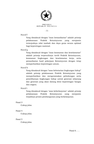 - 5 -
Huruf f
Yang dimaksud dengan “asas kemanfaatan” adalah prinsip
pelaksanaan Praktik Keinsinyuran yang menjamin
terwujudnya nilai tambah dan daya guna secara optimal
bagi kepentingan nasional.
Huruf g
Yang dimaksud dengan “asas keamanan dan keselamatan”
adalah prinsip terpenuhinya tertib Praktik Keinsinyuran,
keamanan lingkungan dan keselamatan kerja, serta
pemanfaatan hasil pekerjaan Keinsinyuran dengan tetap
memperhatikan kepentingan umum.
Huruf h
Yang dimaksud dengan “asas kelestarian lingkungan hidup”
adalah prinsip pelaksanaan Praktik Keinsinyuran yang
memperhatikan dan mengutamakan pelindungan serta
pemeliharaan lingkungan hidup untuk generasi sekarang
dan generasi yang akan datang demi kepentingan bangsa
dan negara.
Huruf i
Yang dimaksud dengan "asas keberlanjutan" adalah prinsip
pelaksanaan Praktik Keinsinyuran yang menjamin
terjadinya proses pembangunan yang berkelanjutan.
Pasal 3
Cukup jelas.
Pasal 4
Cukup jelas.
Pasal 5
Cukup jelas.
Pasal 6 . . .
 