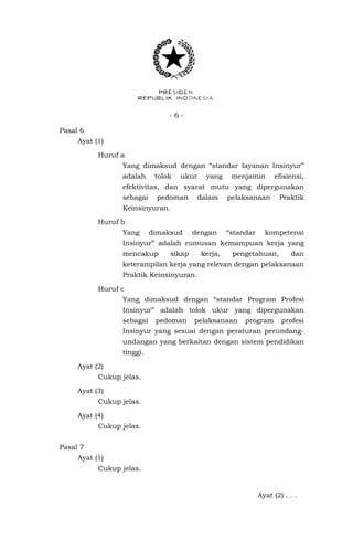 - 6 -
Pasal 6
Ayat (1)
Huruf a
Yang dimaksud dengan “standar layanan Insinyur”
adalah tolok ukur yang menjamin efisiensi,
efektivitas, dan syarat mutu yang dipergunakan
sebagai pedoman dalam pelaksanaan Praktik
Keinsinyuran.
Huruf b
Yang dimaksud dengan “standar kompetensi
Insinyur” adalah rumusan kemampuan kerja yang
mencakup sikap kerja, pengetahuan, dan
keterampilan kerja yang relevan dengan pelaksanaan
Praktik Keinsinyuran.
Huruf c
Yang dimaksud dengan “standar Program Profesi
Insinyur” adalah tolok ukur yang dipergunakan
sebagai pedoman pelaksanaan program profesi
Insinyur yang sesuai dengan peraturan perundang-
undangan yang berkaitan dengan sistem pendidikan
tinggi.
Ayat (2)
Cukup jelas.
Ayat (3)
Cukup jelas.
Ayat (4)
Cukup jelas.
Pasal 7
Ayat (1)
Cukup jelas.
Ayat (2) . . .
 
