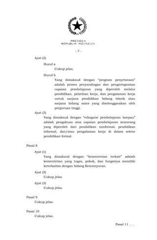- 7 -
Ayat (2)
Huruf a
Cukup jelas.
Huruf b
Yang dimaksud dengan “program penyetaraan”
adalah proses penyandingan dan pengintegrasian
capaian pembelajaran yang diperoleh melalui
pendidikan, pelatihan kerja, dan pengalaman kerja
untuk sarjana pendidikan bidang teknik atau
sarjana bidang sains yang diselenggarakan oleh
perguruan tinggi.
Ayat (3)
Yang dimaksud dengan “rekognisi pembelajaran lampau”
adalah pengakuan atas capaian pembelajaran seseorang
yang diperoleh dari pendidikan nonformal, pendidikan
informal, dan/atau pengalaman kerja di dalam sektor
pendidikan formal.
Pasal 8
Ayat (1)
Yang dimaksud dengan “kementerian terkait” adalah
kementerian yang tugas, pokok, dan fungsinya memiliki
keterkaitan dengan bidang Keinsinyuran.
Ayat (2)
Cukup jelas.
Ayat (3)
Cukup jelas.
Pasal 9
Cukup jelas.
Pasal 10
Cukup jelas.
Pasal 11 . . .
 