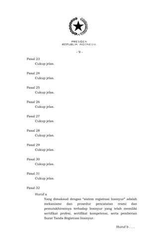- 9 -
Pasal 23
Cukup jelas.
Pasal 24
Cukup jelas.
Pasal 25
Cukup jelas.
Pasal 26
Cukup jelas.
Pasal 27
Cukup jelas.
Pasal 28
Cukup jelas.
Pasal 29
Cukup jelas.
Pasal 30
Cukup jelas.
Pasal 31
Cukup jelas.
Pasal 32
Huruf a
Yang dimaksud dengan “sistem registrasi Insinyur” adalah
mekanisme dan prosedur pencatatan resmi dan
pemutakhirannya terhadap Insinyur yang telah memiliki
sertifikat profesi, sertifikat kompetensi, serta pemberian
Surat Tanda Registrasi Insinyur.
Huruf b . . .
 