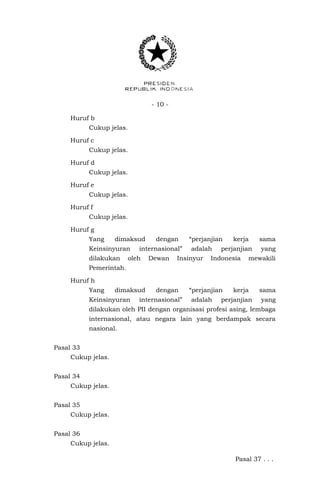 - 10 -
Huruf b
Cukup jelas.
Huruf c
Cukup jelas.
Huruf d
Cukup jelas.
Huruf e
Cukup jelas.
Huruf f
Cukup jelas.
Huruf g
Yang dimaksud dengan “perjanjian kerja sama
Keinsinyuran internasional” adalah perjanjian yang
dilakukan oleh Dewan Insinyur Indonesia mewakili
Pemerintah.
Huruf h
Yang dimaksud dengan “perjanjian kerja sama
Keinsinyuran internasional” adalah perjanjian yang
dilakukan oleh PII dengan organisasi profesi asing, lembaga
internasional, atau negara lain yang berdampak secara
nasional.
Pasal 33
Cukup jelas.
Pasal 34
Cukup jelas.
Pasal 35
Cukup jelas.
Pasal 36
Cukup jelas.
Pasal 37 . . .
 