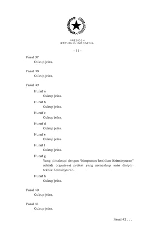 - 11 -
Pasal 37
Cukup jelas.
Pasal 38
Cukup jelas.
Pasal 39
Huruf a
Cukup jelas.
Huruf b
Cukup jelas.
Huruf c
Cukup jelas.
Huruf d
Cukup jelas.
Huruf e
Cukup jelas.
Huruf f
Cukup jelas.
Huruf g
Yang dimaksud dengan “himpunan keahlian Keinsinyuran”
adalah organisasi profesi yang mencakup satu disiplin
teknik Keinsinyuran.
Huruf h
Cukup jelas.
Pasal 40
Cukup jelas.
Pasal 41
Cukup jelas.
Pasal 42 . . .
 