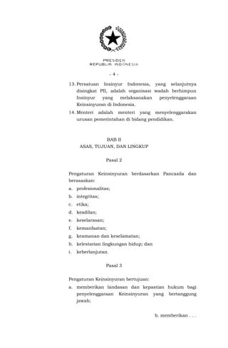 - 4 -
13. Persatuan Insinyur Indonesia, yang selanjutnya
disingkat PII, adalah organisasi wadah berhimpun
Insinyur yang melaksanakan penyelenggaraan
Keinsinyuran di Indonesia.
14. Menteri adalah menteri yang menyelenggarakan
urusan pemerintahan di bidang pendidikan.
BAB II
ASAS, TUJUAN, DAN LINGKUP
Pasal 2
Pengaturan Keinsinyuran berdasarkan Pancasila dan
berasaskan:
a. profesionalitas;
b. integritas;
c. etika;
d. keadilan;
e. keselarasan;
f. kemanfaatan;
g. keamanan dan keselamatan;
h. kelestarian lingkungan hidup; dan
i. keberlanjutan.
Pasal 3
Pengaturan Keinsinyuran bertujuan:
a. memberikan landasan dan kepastian hukum bagi
penyelenggaraan Keinsinyuran yang bertanggung
jawab;
b. memberikan . . .
 