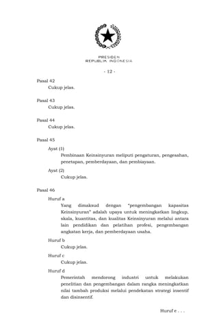 - 12 -
Pasal 42
Cukup jelas.
Pasal 43
Cukup jelas.
Pasal 44
Cukup jelas.
Pasal 45
Ayat (1)
Pembinaan Keinsinyuran meliputi pengaturan, pengesahan,
penetapan, pemberdayaan, dan pembiayaan.
Ayat (2)
Cukup jelas.
Pasal 46
Huruf a
Yang dimaksud dengan “pengembangan kapasitas
Keinsinyuran” adalah upaya untuk meningkatkan lingkup,
skala, kuantitas, dan kualitas Keinsinyuran melalui antara
lain pendidikan dan pelatihan profesi, pengembangan
angkatan kerja, dan pemberdayaan usaha.
Huruf b
Cukup jelas.
Huruf c
Cukup jelas.
Huruf d
Pemerintah mendorong industri untuk melakukan
penelitian dan pengembangan dalam rangka meningkatkan
nilai tambah produksi melalui pendekatan strategi insentif
dan disinsentif.
Huruf e . . .
 