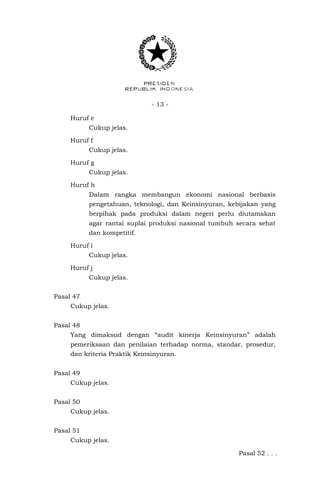 - 13 -
Huruf e
Cukup jelas.
Huruf f
Cukup jelas.
Huruf g
Cukup jelas.
Huruf h
Dalam rangka membangun ekonomi nasional berbasis
pengetahuan, teknologi, dan Keinsinyuran, kebijakan yang
berpihak pada produksi dalam negeri perlu diutamakan
agar rantai suplai produksi nasional tumbuh secara sehat
dan kompetitif.
Huruf i
Cukup jelas.
Huruf j
Cukup jelas.
Pasal 47
Cukup jelas.
Pasal 48
Yang dimaksud dengan “audit kinerja Keinsinyuran” adalah
pemeriksaan dan penilaian terhadap norma, standar, prosedur,
dan kriteria Praktik Keinsinyuran.
Pasal 49
Cukup jelas.
Pasal 50
Cukup jelas.
Pasal 51
Cukup jelas.
Pasal 52 . . .
 