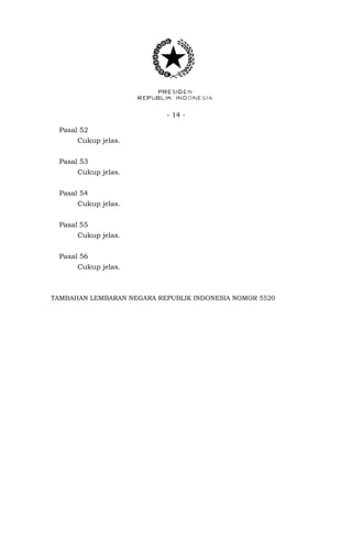 - 14 -
Pasal 52
Cukup jelas.
Pasal 53
Cukup jelas.
Pasal 54
Cukup jelas.
Pasal 55
Cukup jelas.
Pasal 56
Cukup jelas.
TAMBAHAN LEMBARAN NEGARA REPUBLIK INDONESIA NOMOR 5520
 