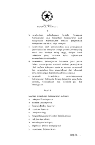 - 5 -
b. memberikan pelindungan kepada Pengguna
Keinsinyuran dan Pemanfaat Keinsinyuran dari
malapraktik Keinsinyuran melalui penjaminan
kompetensi dan mutu kerja Insinyur;
c. memberikan arah pertumbuhan dan peningkatan
profesionalisme Insinyur sebagai pelaku profesi yang
andal dan berdaya saing tinggi, dengan hasil
pekerjaan yang bermutu serta terjaminnya
kemaslahatan masyarakat;
d. meletakkan Keinsinyuran Indonesia pada peran
dalam pembangunan nasional melalui peningkatan
nilai tambah kekayaan tanah air dengan menguasai
dan memajukan ilmu pengetahuan dan teknologi
serta membangun kemandirian Indonesia; dan
e. menjamin terwujudnya penyelenggaraan
Keinsinyuran Indonesia dengan tatakelola yang baik,
beretika, bermartabat, dan memiliki jati diri
kebangsaan.
Pasal 4
Lingkup pengaturan Keinsinyuran meliputi:
a. cakupan Keinsinyuran;
b. standar Keinsinyuran;
c. Program Profesi Insinyur;
d. registrasi Insinyur;
e. Insinyur Asing;
f. Pengembangan Keprofesian Berkelanjutan;
g. hak dan kewajiban;
h. kelembagaan Insinyur;
i. organisasi profesi Insinyur; dan
j. pembinaan Keinsinyuran.
BAB III . . .
 