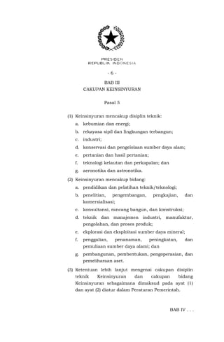 - 6 -
BAB III
CAKUPAN KEINSINYURAN
Pasal 5
(1) Keinsinyuran mencakup disiplin teknik:
a. kebumian dan energi;
b. rekayasa sipil dan lingkungan terbangun;
c. industri;
d. konservasi dan pengelolaan sumber daya alam;
e. pertanian dan hasil pertanian;
f. teknologi kelautan dan perkapalan; dan
g. aeronotika dan astronotika.
(2) Keinsinyuran mencakup bidang:
a. pendidikan dan pelatihan teknik/teknologi;
b. penelitian, pengembangan, pengkajian, dan
komersialisasi;
c. konsultansi, rancang bangun, dan konstruksi;
d. teknik dan manajemen industri, manufaktur,
pengolahan, dan proses produk;
e. ekplorasi dan eksploitasi sumber daya mineral;
f. penggalian, penanaman, peningkatan, dan
pemuliaan sumber daya alami; dan
g. pembangunan, pembentukan, pengoperasian, dan
pemeliharaan aset.
(3) Ketentuan lebih lanjut mengenai cakupan disiplin
teknik Keinsinyuran dan cakupan bidang
Keinsinyuran sebagaimana dimaksud pada ayat (1)
dan ayat (2) diatur dalam Peraturan Pemerintah.
BAB IV . . .
 