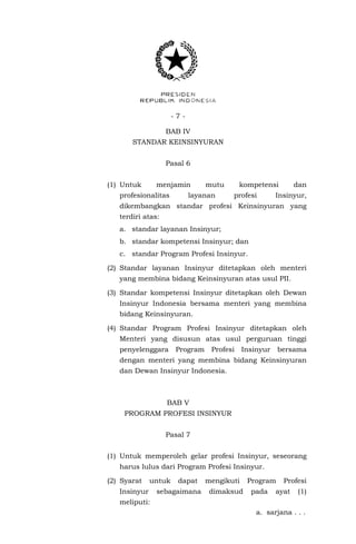 - 7 -
BAB IV
STANDAR KEINSINYURAN
Pasal 6
(1) Untuk menjamin mutu kompetensi dan
profesionalitas layanan profesi Insinyur,
dikembangkan standar profesi Keinsinyuran yang
terdiri atas:
a. standar layanan Insinyur;
b. standar kompetensi Insinyur; dan
c. standar Program Profesi Insinyur.
(2) Standar layanan Insinyur ditetapkan oleh menteri
yang membina bidang Keinsinyuran atas usul PII.
(3) Standar kompetensi Insinyur ditetapkan oleh Dewan
Insinyur Indonesia bersama menteri yang membina
bidang Keinsinyuran.
(4) Standar Program Profesi Insinyur ditetapkan oleh
Menteri yang disusun atas usul perguruan tinggi
penyelenggara Program Profesi Insinyur bersama
dengan menteri yang membina bidang Keinsinyuran
dan Dewan Insinyur Indonesia.
BAB V
PROGRAM PROFESI INSINYUR
Pasal 7
(1) Untuk memperoleh gelar profesi Insinyur, seseorang
harus lulus dari Program Profesi Insinyur.
(2) Syarat untuk dapat mengikuti Program Profesi
Insinyur sebagaimana dimaksud pada ayat (1)
meliputi:
a. sarjana . . .
 