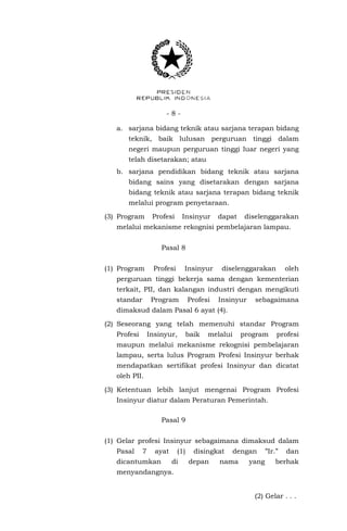 - 8 -
a. sarjana bidang teknik atau sarjana terapan bidang
teknik, baik lulusan perguruan tinggi dalam
negeri maupun perguruan tinggi luar negeri yang
telah disetarakan; atau
b. sarjana pendidikan bidang teknik atau sarjana
bidang sains yang disetarakan dengan sarjana
bidang teknik atau sarjana terapan bidang teknik
melalui program penyetaraan.
(3) Program Profesi Insinyur dapat diselenggarakan
melalui mekanisme rekognisi pembelajaran lampau.
Pasal 8
(1) Program Profesi Insinyur diselenggarakan oleh
perguruan tinggi bekerja sama dengan kementerian
terkait, PII, dan kalangan industri dengan mengikuti
standar Program Profesi Insinyur sebagaimana
dimaksud dalam Pasal 6 ayat (4).
(2) Seseorang yang telah memenuhi standar Program
Profesi Insinyur, baik melalui program profesi
maupun melalui mekanisme rekognisi pembelajaran
lampau, serta lulus Program Profesi Insinyur berhak
mendapatkan sertifikat profesi Insinyur dan dicatat
oleh PII.
(3) Ketentuan lebih lanjut mengenai Program Profesi
Insinyur diatur dalam Peraturan Pemerintah.
Pasal 9
(1) Gelar profesi Insinyur sebagaimana dimaksud dalam
Pasal 7 ayat (1) disingkat dengan ”Ir.” dan
dicantumkan di depan nama yang berhak
menyandangnya.
(2) Gelar . . .
 