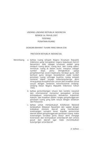 UNDANG-UNDANG REPUBLIK INDONESIA
NOMOR 26 TAHUN 2007
TENTANG
PENATAAN RUANG
DENGAN RAHMAT TUHAN YANG MAHA ESA
PRESIDEN REPUBLIK INDONESIA,
Menimbang: a. bahwa ruang wilayah Negara Kesatuan Republik
Indonesia yang merupakan negara kepulauan berciri
Nusantara, baik sebagai kesatuan wadah yang
meliputi ruang darat, ruang laut, dan ruang udara,
termasuk ruang di dalam bumi, maupun sebagai
sumber daya, perlu ditingkatkan upaya
pengelolaannya secara bijaksana, berdaya guna, dan
berhasil guna dengan berpedoman pada kaidah
penataan ruang sehingga kualitas ruang wilayah
nasional dapat terjaga keberlanjutannya demi
terwujudnya kesejahteraan umum dan keadilan sosial
sesuai dengan landasan konstitusional Undang-
Undang Dasar Negara Republik Indonesia Tahun
1945;
b. bahwa perkembangan situasi dan kondisi nasional
dan internasional menuntut penegakan prinsip
keterpaduan, keberlanjutan, demokrasi, kepastian
hukum, dan keadilan dalam rangka penyelenggaraan
penataan ruang yang baik sesuai dengan landasan
idiil Pancasila;
c. bahwa untuk memperkukuh Ketahanan Nasional
berdasarkan Wawasan Nusantara dan sejalan dengan
kebijakan otonomi daerah yang memberikan
kewenangan semakin besar kepada pemerintah
daerah dalam penyelenggaraan penataan ruang, maka
kewenangan tersebut perlu diatur demi menjaga
keserasian dan keterpaduan antardaerah dan antara
pusat dan daerah agar tidak menimbulkan
kesenjangan antardaerah;
d. bahwa . . .
 