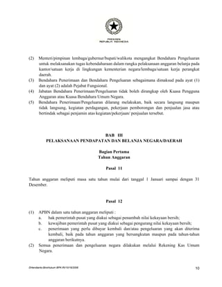(2)    Menteri/pimpinan lembaga/gubernur/bupati/walikota mengangkat Bendahara Pengeluaran
       untuk melaksanakan tugas kebendaharaan dalam rangka pelaksanaan anggaran belanja pada
       kantor/satuan kerja di lingkungan kementerian negara/lembaga/satuan kerja perangkat
       daerah.
(3)    Bendahara Penerimaan dan Bendahara Pengeluaran sebagaimana dimaksud pada ayat (1)
       dan ayat (2) adalah Pejabat Fungsional.
(4)    Jabatan Bendahara Penerimaan/Pengeluaran tidak boleh dirangkap oleh Kuasa Pengguna
       Anggaran atau Kuasa Bendahara Umum Negara.
(5)    Bendahara Penerimaan/Pengeluaran dilarang melakukan, baik secara langsung maupun
       tidak langsung, kegiatan perdagangan, pekerjaan pemborongan dan penjualan jasa atau
       bertindak sebagai penjamin atas kegiatan/pekerjaan/ penjualan tersebut.




                                 BAB III
             PELAKSANAAN PENDAPATAN DAN BELANJA NEGARA/DAERAH

                                         Bagian Pertama
                                         Tahun Anggaran

                                            Pasal 11

Tahun anggaran meliputi masa satu tahun mulai dari tanggal 1 Januari sampai dengan 31
Desember.


                                            Pasal 12

(1)    APBN dalam satu tahun anggaran meliputi :
       a.  hak pemerintah pusat yang diakui sebagai penambah nilai kekayaan bersih;
       b.  kewajiban pemerintah pusat yang diakui sebagai pengurang nilai kekayaan bersih;
       c.  penerimaan yang perlu dibayar kembali dan/atau pengeluaran yang akan diterima
           kembali, baik pada tahun anggaran yang bersangkutan maupun pada tahun-tahun
           anggaran berikutnya.
(2)    Semua penerimaan dan pengeluaran negara dilakukan melalui Rekening Kas Umum
       Negara.


DHendianto-BiroHukum BPK-RI/10/16/2006                                                   10
 