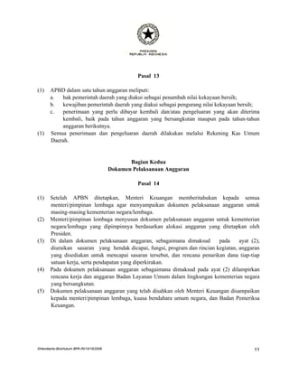 Pasal 13

(1)    APBD dalam satu tahun anggaran meliputi:
       a.  hak pemerintah daerah yang diakui sebagai penambah nilai kekayaan bersih;
       b.  kewajiban pemerintah daerah yang diakui sebagai pengurang nilai kekayaan bersih;
       c.  penerimaan yang perlu dibayar kembali dan/atau pengeluaran yang akan diterima
           kembali, baik pada tahun anggaran yang bersangkutan maupun pada tahun-tahun
           anggaran berikutnya.
(1)    Semua penerimaan dan pengeluaran daerah dilakukan melalui Rekening Kas Umum
       Daerah.


                                                Bagian Kedua
                                         Dokumen Pelaksanaan Anggaran

                                                   Pasal 14

(1)    Setelah APBN ditetapkan, Menteri Keuangan memberitahukan kepada semua
       menteri/pimpinan lembaga agar menyampaikan dokumen pelaksanaan anggaran untuk
       masing-masing kementerian negara/lembaga.
(2)    Menteri/pimpinan lembaga menyusun dokumen pelaksanaan anggaran untuk kementerian
       negara/lembaga yang dipimpinnya berdasarkan alokasi anggaran yang ditetapkan oleh
       Presiden.
(3)    Di dalam dokumen pelaksanaan anggaran, sebagaimana dimaksud         pada     ayat (2),
       diuraikan sasaran yang hendak dicapai, fungsi, program dan rincian kegiatan, anggaran
       yang disediakan untuk mencapai sasaran tersebut, dan rencana penarikan dana tiap-tiap
       satuan kerja, serta pendapatan yang diperkirakan.
(4)    Pada dokumen pelaksanaan anggaran sebagaimana dimaksud pada ayat (2) dilampirkan
       rencana kerja dan anggaran Badan Layanan Umum dalam lingkungan kementerian negara
       yang bersangkutan.
(5)    Dokumen pelaksanaan anggaran yang telah disahkan oleh Menteri Keuangan disampaikan
       kepada menteri/pimpinan lembaga, kuasa bendahara umum negara, dan Badan Pemeriksa
       Keuangan.




DHendianto-BiroHukum BPK-RI/10/16/2006                                                    11
 