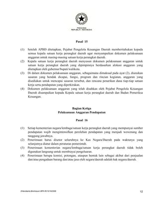 Pasal 15

(1)    Setelah APBD ditetapkan, Pejabat Pengelola Keuangan Daerah memberitahukan kepada
       semua kepala satuan kerja perangkat daerah agar menyampaikan dokumen pelaksanaan
       anggaran untuk masing-masing satuan kerja perangkat daerah.
(2)    Kepala satuan kerja perangkat daerah menyusun dokumen pelaksanaan anggaran untuk
       satuan kerja perangkat daerah yang dipimpinnya berdasarkan alokasi anggaran yang
       ditetapkan oleh gubernur/bupati/walikota.
(3)    Di dalam dokumen pelaksanaan anggaran, sebagaimana dimaksud pada ayat (2), diuraikan
       sasaran yang hendak dicapai, fungsi, program dan rincian kegiatan, anggaran yang
       disediakan untuk mencapai sasaran tersebut, dan rencana penarikan dana tiap-tiap satuan
       kerja serta pendapatan yang diperkirakan.
(4)    Dokumen pelaksanaan anggaran yang telah disahkan oleh Pejabat Pengelola Keuangan
       Daerah disampaikan kepada Kepala satuan kerja perangkat daerah dan Badan Pemeriksa
       Keuangan.


                                                   Bagian Ketiga
                                         Pelaksanaan Anggaran Pendapatan

                                                    Pasal 16

(1)    Setiap kementerian negara/lembaga/satuan kerja perangkat daerah yang mempunyai sumber
       pendapatan wajib mengintensifkan perolehan pendapatan yang menjadi wewenang dan
       tanggung jawabnya.
(2)    Penerimaan harus disetor seluruhnya ke Kas Negara/Daerah pada waktunya yang
       selanjutnya diatur dalam peraturan pemerintah.
(3)    Penerimaan kementerian negara/lembaga/satuan kerja perangkat daerah tidak boleh
       digunakan langsung untuk membiayai pengeluaran.
(4)    Penerimaan berupa komisi, potongan, ataupun bentuk lain sebagai akibat dari penjualan
       dan/atau pengadaan barang dan/atau jasa oleh negara/daerah adalah hak negara/daerah.




DHendianto-BiroHukum BPK-RI/10/16/2006                                                     12
 