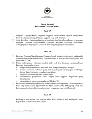 Bagian Keempat
                                         Pelaksanaan Anggaran Belanja

                                                   Pasal 17

(1)    Pengguna Anggaran/Kuasa Pengguna Anggaran melaksanakan kegiatan sebagaimana
       tersebut dalam dokumen pelaksanaan anggaran yang telah disahkan.
(2)    Untuk keperluan pelaksanaan kegiatan sebagaimana tersebut dalam dokumen pelaksanaan
       anggaran, Pengguna Anggaran/Kuasa Pengguna Anggaran berwenang mengadakan
       ikatan/perjanjian dengan pihak lain dalam batas anggaran yang telah ditetapkan.


                                                   Pasal 18

(1)    Pengguna Anggaran/Kuasa Pengguna Anggaran berhak untuk menguji, membebankan pada
       mata anggaran yang telah disediakan, dan memerintahkan pembayaran tagihan-tagihan atas
       beban APBN/APBD.
(2)    Untuk melaksanakan ketentuan tersebut pada ayat (1), Pengguna Anggaran/Kuasa
       Pengguna Anggaran berwenang :
       a.   menguji kebenaran material surat-surat bukti mengenai hak pihak penagih;
       b.   meneliti kebenaran dokumen yang menjadi per-syaratan/kelengkapan sehubungan
            dengan ikatan/ perjanjian pengadaan barang/jasa;
       c.   meneliti tersedianya dana yang bersangkutan;
       d.   membebankan pengeluaran sesuai dengan mata anggaran pengeluaran yang
            bersangkutan;
       e.   memerintahkan pembayaran atas beban APBN/APBD.
(3)    Pejabat yang menandatangani dan/atau mengesahkan dokumen yang berkaitan dengan surat
       bukti yang menjadi dasar pengeluaran atas beban APBN/APBD bertanggung jawab atas
       kebenaran material dan akibat yang timbul dari penggunaan surat bukti dimaksud.


                                                   Pasal 19

(1)    Pembayaran atas tagihan yang menjadi beban APBN dilakukan oleh Bendahara Umum
       Negara/Kuasa Bendahara Umum Negara.




DHendianto-BiroHukum BPK-RI/10/16/2006                                                    13
 