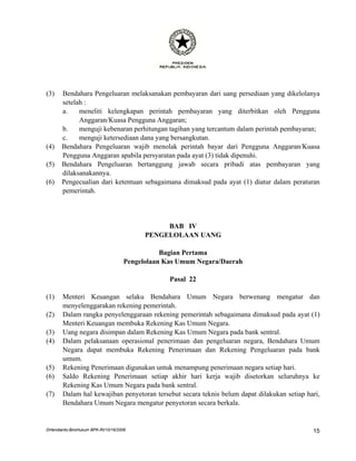 (3)    Bendahara Pengeluaran melaksanakan pembayaran dari uang persediaan yang dikelolanya
       setelah :
       a.    meneliti kelengkapan perintah pembayaran yang diterbitkan oleh Pengguna
             Anggaran/Kuasa Pengguna Anggaran;
       b.    menguji kebenaran perhitungan tagihan yang tercantum dalam perintah pembayaran;
       c.    menguji ketersediaan dana yang bersangkutan.
(4)    Bendahara Pengeluaran wajib menolak perintah bayar dari Pengguna Anggaran/Kuasa
       Pengguna Anggaran apabila persyaratan pada ayat (3) tidak dipenuhi.
(5)    Bendahara Pengeluaran bertanggung jawab secara pribadi atas pembayaran yang
       dilaksanakannya.
(6)    Pengecualian dari ketentuan sebagaimana dimaksud pada ayat (1) diatur dalam peraturan
       pemerintah.




                                                BAB IV
                                           PENGELOLAAN UANG

                                                Bagian Pertama
                                     Pengelolaan Kas Umum Negara/Daerah

                                                  Pasal 22

(1)    Menteri Keuangan selaku Bendahara Umum Negara berwenang mengatur dan
       menyelenggarakan rekening pemerintah.
(2)    Dalam rangka penyelenggaraan rekening pemerintah sebagaimana dimaksud pada ayat (1)
       Menteri Keuangan membuka Rekening Kas Umum Negara.
(3)    Uang negara disimpan dalam Rekening Kas Umum Negara pada bank sentral.
(4)    Dalam pelaksanaan operasional penerimaan dan pengeluaran negara, Bendahara Umum
       Negara dapat membuka Rekening Penerimaan dan Rekening Pengeluaran pada bank
       umum.
(5)    Rekening Penerimaan digunakan untuk menampung penerimaan negara setiap hari.
(6)    Saldo Rekening Penerimaan setiap akhir hari kerja wajib disetorkan seluruhnya ke
       Rekening Kas Umum Negara pada bank sentral.
(7)    Dalam hal kewajiban penyetoran tersebut secara teknis belum dapat dilakukan setiap hari,
       Bendahara Umum Negara mengatur penyetoran secara berkala.


DHendianto-BiroHukum BPK-RI/10/16/2006                                                      15
 
