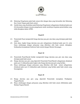 (8)    Rekening Pengeluaran pada bank umum diisi dengan dana yang bersumber dari Rekening
       Kas Umum Negara pada bank sentral.
(9)    Jumlah dana yang disediakan pada Rekening Pengeluaran sebagaimana dimaksud pada ayat
       (8) disesuaikan dengan rencana pengeluaran untuk membiayai kegiatan pemerintahan yang
       telah ditetapkan dalam APBN.


                                           Pasal 23

(1)    Pemerintah Pusat memperoleh bunga dan/atau jasa giro atas dana yang disimpan pada bank
       sentral.
(2)    Jenis dana, tingkat bunga dan/atau jasa giro sebagaimana dimaksud pada ayat (1), serta
       biaya sehubungan dengan pelayanan yang diberikan oleh bank sentral, ditetapkan
       berdasarkan kesepakatan Gubernur bank sentral dengan Menteri Keuangan.


                                          Pasal 24

(1)    Pemerintah Pusat/Daerah berhak memperoleh bunga dan/atau jasa giro atas dana yang
       disimpan pada bank umum.
(2)    Bunga dan/atau jasa giro yang diperoleh Pemerintah Pusat/Daerah sebagaimana dimaksud
       pada ayat (1) didasarkan pada tingkat suku bunga dan/atau jasa giro yang berlaku.
(3)    Biaya sehubungan dengan pelayanan yang diberikan oleh bank umum sebagaimana
       dimaksud pada ayat (1) didasarkan pada ketentuan yang berlaku pada bank umum yang
       bersangkutan.


                                          Pasal 25

(1)    Bunga dan/atau jasa giro yang diperoleh Pemerintah merupakan Pendapatan
       Negara/Daerah.
(2)    Biaya sehubungan dengan pelayanan yang diberikan oleh bank umum dibebankan pada
       Belanja Negara/Daerah.




DHendianto-BiroHukum BPK-RI/10/16/2006                                                    16
 