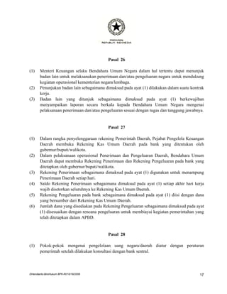 Pasal 26

(1)    Menteri Keuangan selaku Bendahara Umum Negara dalam hal tertentu dapat menunjuk
       badan lain untuk melaksanakan penerimaan dan/atau pengeluaran negara untuk mendukung
       kegiatan operasional kementerian negara/lembaga.
(2)    Penunjukan badan lain sebagaimana dimaksud pada ayat (1) dilakukan dalam suatu kontrak
       kerja.
(3)    Badan lain yang ditunjuk sebagaimana dimaksud pada ayat (1) berkewajiban
       menyampaikan laporan secara berkala kepada Bendahara Umum Negara mengenai
       pelaksanaan penerimaan dan/atau pengeluaran sesuai dengan tugas dan tanggung jawabnya.


                                          Pasal 27

(1)    Dalam rangka penyelenggaraan rekening Pemerintah Daerah, Pejabat Pengelola Keuangan
       Daerah membuka Rekening Kas Umum Daerah pada bank yang ditentukan oleh
       gubernur/bupati/walikota.
(2)    Dalam pelaksanaan operasional Penerimaan dan Pengeluaran Daerah, Bendahara Umum
       Daerah dapat membuka Rekening Penerimaan dan Rekening Pengeluaran pada bank yang
       ditetapkan oleh gubernur/bupati/walikota.
(3)    Rekening Penerimaan sebagaimana dimaksud pada ayat (1) digunakan untuk menampung
       Penerimaan Daerah setiap hari.
(4)    Saldo Rekening Penerimaan sebagaimana dimaksud pada ayat (1) setiap akhir hari kerja
       wajib disetorkan seluruhnya ke Rekening Kas Umum Daerah.
(5)    Rekening Pengeluaran pada bank sebagaimana dimaksud pada ayat (1) diisi dengan dana
       yang bersumber dari Rekening Kas Umum Daerah.
(6)    Jumlah dana yang disediakan pada Rekening Pengeluaran sebagaimana dimaksud pada ayat
       (1) disesuaikan dengan rencana pengeluaran untuk membiayai kegiatan pemerintahan yang
       telah ditetapkan dalam APBD.


                                          Pasal 28

(1)    Pokok-pokok mengenai pengelolaan uang negara/daerah diatur dengan peraturan
       pemerintah setelah dilakukan konsultasi dengan bank sentral.




DHendianto-BiroHukum BPK-RI/10/16/2006                                                    17
 