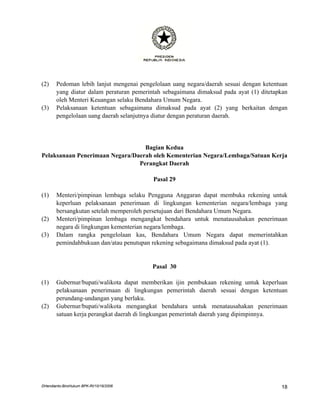 (2)    Pedoman lebih lanjut mengenai pengelolaan uang negara/daerah sesuai dengan ketentuan
       yang diatur dalam peraturan pemerintah sebagaimana dimaksud pada ayat (1) ditetapkan
       oleh Menteri Keuangan selaku Bendahara Umum Negara.
(3)    Pelaksanaan ketentuan sebagaimana dimaksud pada ayat (2) yang berkaitan dengan
       pengelolaan uang daerah selanjutnya diatur dengan peraturan daerah.




                                  Bagian Kedua
Pelaksanaan Penerimaan Negara/Daerah oleh Kementerian Negara/Lembaga/Satuan Kerja
                                Perangkat Daerah

                                          Pasal 29

(1)    Menteri/pimpinan lembaga selaku Pengguna Anggaran dapat membuka rekening untuk
       keperluan pelaksanaan penerimaan di lingkungan kementerian negara/lembaga yang
       bersangkutan setelah memperoleh persetujuan dari Bendahara Umum Negara.
(2)    Menteri/pimpinan lembaga mengangkat bendahara untuk menatausahakan penerimaan
       negara di lingkungan kementerian negara/lembaga.
(3)    Dalam rangka pengelolaan kas, Bendahara Umum Negara dapat memerintahkan
       pemindahbukuan dan/atau penutupan rekening sebagaimana dimaksud pada ayat (1).


                                         Pasal 30

(1)    Gubernur/bupati/walikota dapat memberikan ijin pembukaan rekening untuk keperluan
       pelaksanaan penerimaan di lingkungan pemerintah daerah sesuai dengan ketentuan
       perundang-undangan yang berlaku.
(2)    Gubernur/bupati/walikota mengangkat bendahara untuk menatausahakan penerimaan
       satuan kerja perangkat daerah di lingkungan pemerintah daerah yang dipimpinnya.




DHendianto-BiroHukum BPK-RI/10/16/2006                                                  18
 