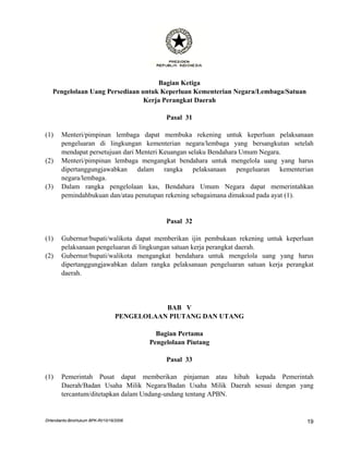 Bagian Ketiga
   Pengelolaan Uang Persediaan untuk Keperluan Kementerian Negara/Lembaga/Satuan
                                Kerja Perangkat Daerah

                                              Pasal 31

(1)    Menteri/pimpinan lembaga dapat membuka rekening untuk keperluan pelaksanaan
       pengeluaran di lingkungan kementerian negara/lembaga yang bersangkutan setelah
       mendapat persetujuan dari Menteri Keuangan selaku Bendahara Umum Negara.
(2)    Menteri/pimpinan lembaga mengangkat bendahara untuk mengelola uang yang harus
       dipertanggungjawabkan dalam rangka pelaksanaan pengeluaran kementerian
       negara/lembaga.
(3)    Dalam rangka pengelolaan kas, Bendahara Umum Negara dapat memerintahkan
       pemindahbukuan dan/atau penutupan rekening sebagaimana dimaksud pada ayat (1).


                                              Pasal 32

(1)    Gubernur/bupati/walikota dapat memberikan ijin pembukaan rekening untuk keperluan
       pelaksanaan pengeluaran di lingkungan satuan kerja perangkat daerah.
(2)    Gubernur/bupati/walikota mengangkat bendahara untuk mengelola uang yang harus
       dipertanggungjawabkan dalam rangka pelaksanaan pengeluaran satuan kerja perangkat
       daerah.




                                             BAB V
                                  PENGELOLAAN PIUTANG DAN UTANG

                                           Bagian Pertama
                                         Pengelolaan Piutang

                                              Pasal 33

(1)    Pemerintah Pusat dapat memberikan pinjaman atau hibah kepada Pemerintah
       Daerah/Badan Usaha Milik Negara/Badan Usaha Milik Daerah sesuai dengan yang
       tercantum/ditetapkan dalam Undang-undang tentang APBN.


DHendianto-BiroHukum BPK-RI/10/16/2006                                               19
 