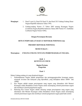 Mengingat :              1. Pasal 5 ayat (1), Pasal 20, Pasal 23, dan Pasal 23C Undang-Undang Dasar
                            Negara Republik Indonesia Tahun 1945;
                         2. Undang-undang Nomor 17 Tahun 2003 tentang Keuangan Negara
                            (Lembaran Negara Republik Indonesia Tahun 2003 Nomor 47, Tambahan
                            Lembaran Negara Nomor 4286);


                                         Dengan Persetujuan Bersama

                DEWAN PERWAKILAN RAKYAT REPUBLIK INDONESIA dan

                                    PRESIDEN REPUBLIK INDONESIA

                                             MEMUTUSKAN :

Menetapkan :           UNDANG-UNDANG TENTANG PERBENDAHARAAN NEGARA.


                                                 BAB I
                                            KETENTUAN UMUM

                                               Bagian Pertama
                                                 Pengertian

                                                   Pasal 1

Dalam Undang-undang ini yang dimaksud dengan :
1.  Perbendaharaan Negara adalah pengelolaan dan pertanggungjawaban keuangan negara,
    termasuk investasi dan kekayaan yang dipisahkan, yang ditetapkan dalam APBN dan
    APBD.
2.  Kas Negara adalah tempat penyimpanan uang negara yang ditentukan oleh Menteri
    Keuangan selaku Bendahara Umum Negara untuk menampung seluruh penerimaan negara
    dan membayar seluruh pengeluaran negara.
3.  Rekening Kas Umum Negara adalah rekening tempat penyimpanan uang negara yang
    ditentukan oleh Menteri Keuangan selaku Bendahara Umum Negara untuk menampung
    seluruh penerimaan negara dan membayar seluruh pengeluaran negara pada bank sentral.


DHendianto-BiroHukum BPK-RI/10/16/2006                                                            2
 