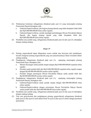 (3)    Pelaksanaan ketentuan sebagaimana dimaksud pada ayat (1) yang menyangkut piutang
       Pemerintah Daerah ditetapkan oleh :
       a.   Gubernur/bupati/walikota, jika bagian piutang daerah yang tidak disepakati tidak lebih
            dari Rp5.000.000.000,00 (lima miliar rupiah);
       b.   Gubernur/bupati/walikota, setelah mendapat pertimbangan Dewan Perwakilan Rakyat
            Daerah, jika bagian piutang daerah yang tidak disepakati lebih dari
            Rp5.000.000.000,00 (lima miliar rupiah).
(4)    Perubahan atas jumlah uang, sebagaimana dimaksud pada ayat (2) dan ayat (3), ditetapkan
       dengan undang-undang.


                                             Pasal 37

(1)    Piutang negara/daerah dapat dihapuskan secara mutlak atau bersyarat dari pembukuan,
       kecuali mengenai piutang negara/daerah yang cara penyelesaiannya diatur tersendiri dalam
       undang-undang.
(2)    Penghapusan sebagaimana dimaksud pada ayat (1), sepanjang menyangkut piutang
       Pemerintah Pusat, ditetapkan oleh :
       a.   Menteri Keuangan untuk jumlah sampai dengan Rp10.000.000.000,00 (sepuluh miliar
            rupiah);
       b.   Presiden untuk jumlah lebih dari Rp10.000.000.000,00 (sepuluh miliar rupiah) sampai
            dengan Rp100.000.000.000,00 (seratus miliar rupiah);
       c.   Presiden dengan persetujuan Dewan Perwakilan Rakyat untuk jumlah lebih dari
            Rp100.000.000.000,00 (seratus miliar rupiah).
(1)    Penghapusan sebagaimana dimaksud pada ayat (1), sepanjang menyangkut piutang
       Pemerintah Daerah, ditetapkan oleh :
       a.   Gubernur/bupati/walikota untuk jumlah sampai dengan Rp5.000.000.000,00 (lima
            miliar rupiah);
       b.   Gubernur/bupati/walikota dengan persetujuan Dewan Perwakilan Rakyat Daerah
            untuk jumlah lebih dari Rp5.000.000.000,00 (lima miliar rupiah).
(2)    Perubahan atas jumlah uang, sebagaimana dimaksud pada ayat (2) dan ayat (3) ditetapkan
       dengan undang-undang.
(3)    Tata cara penyelesaian dan penghapusan piutang negara/daerah sebagaimana dimaksud
       pada ayat (2) dan ayat (3) serta dalam Pasal 36 ayat (2) dan ayat (3) diatur dengan peraturan
       pemerintah.




DHendianto-BiroHukum BPK-RI/10/16/2006                                                           21
 