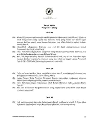 Bagian Kedua
                                         Pengelolaan Utang

                                             Pasal 38

(1)    Menteri Keuangan dapat menunjuk pejabat yang diberi kuasa atas nama Menteri Keuangan
       untuk mengadakan utang negara atau menerima hibah yang berasal dari dalam negeri
       ataupun dari luar negeri sesuai dengan ketentuan yang telah ditetapkan dalam Undang-
       undang APBN.
(2)    Utang/hibah sebagaimana dimaksud pada ayat (1) dapat diteruspinjamkan kepada
       Pemerintah Daerah/BUMN/BUMD.
(3)    Biaya berkenaan dengan proses pengadaan utang atau hibah sebagaimana dimaksud pada
       ayat (2) dibebankan pada Anggaran Belanja Negara.
(4)    Tata cara pengadaan utang dan/atau penerimaan hibah baik yang berasal dari dalam negeri
       maupun dari luar negeri serta penerusan utang atau hibah luar negeri kepada Pemerintah
       Daerah/BUMN/BUMD, diatur dengan peraturan pemerintah.


                                             Pasal 39

(1)    Gubernur/bupati/walikota dapat mengadakan utang daerah sesuai dengan ketentuan yang
       ditetapkan dalam Peraturan Daerah tentang APBD.
(2)    Kepala Satuan Kerja Pengelola Keuangan Daerah menyiapkan pelaksanaan pinjaman
       daerah sesuai dengan keputusan gubernur/bupati/walikota.
(3)    Biaya berkenaan dengan pinjaman dan hibah daerah dibebankan pada Anggaran Belanja
       Daerah.
(4)    Tata cara pelaksanaan dan penatausahaan utang negara/daerah diatur lebih lanjut dengan
       peraturan pemerintah.


                                             Pasal 40

(1)    Hak tagih mengenai utang atas beban negara/daerah kedaluwarsa setelah 5 (lima) tahun
       sejak utang tersebut jatuh tempo, kecuali ditetapkan lain oleh undang-undang.




DHendianto-BiroHukum BPK-RI/10/16/2006                                                     22
 