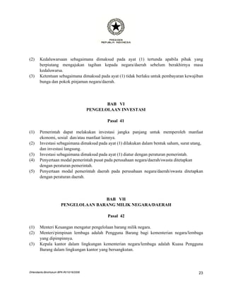(2)    Kedaluwarsaan sebagaimana dimaksud pada ayat (1) tertunda apabila pihak yang
       berpiutang mengajukan tagihan kepada negara/daerah sebelum berakhirnya masa
       kedaluwarsa.
(3)    Ketentuan sebagaimana dimaksud pada ayat (1) tidak berlaku untuk pembayaran kewajiban
       bunga dan pokok pinjaman negara/daerah.




                                                BAB VI
                                         PENGELOLAAN INVESTASI

                                                Pasal 41

(1)    Pemerintah dapat melakukan investasi jangka panjang untuk memperoleh manfaat
       ekonomi, sosial dan/atau manfaat lainnya.
(2)    Investasi sebagaimana dimaksud pada ayat (1) dilakukan dalam bentuk saham, surat utang,
       dan investasi langsung.
(3)    Investasi sebagaimana dimaksud pada ayat (1) diatur dengan peraturan pemerintah.
(4)    Penyertaan modal pemerintah pusat pada perusahaan negara/daerah/swasta ditetapkan
       dengan peraturan pemerintah.
(5)    Penyertaan modal pemerintah daerah pada perusahaan negara/daerah/swasta ditetapkan
       dengan peraturan daerah.




                                      BAB VII
                       PENGELOLAAN BARANG MILIK NEGARA/DAERAH

                                                Pasal 42

(1)    Menteri Keuangan mengatur pengelolaan barang milik negara.
(2)    Menteri/pimpinan lembaga adalah Pengguna Barang bagi kementerian negara/lembaga
       yang dipimpinnya.
(3)    Kepala kantor dalam lingkungan kementerian negara/lembaga adalah Kuasa Pengguna
       Barang dalam lingkungan kantor yang bersangkutan.




DHendianto-BiroHukum BPK-RI/10/16/2006                                                     23
 