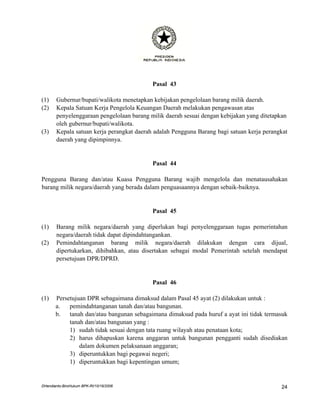 Pasal 43

(1)    Gubernur/bupati/walikota menetapkan kebijakan pengelolaan barang milik daerah.
(2)    Kepala Satuan Kerja Pengelola Keuangan Daerah melakukan pengawasan atas
       penyelenggaraan pengelolaan barang milik daerah sesuai dengan kebijakan yang ditetapkan
       oleh gubernur/bupati/walikota.
(3)    Kepala satuan kerja perangkat daerah adalah Pengguna Barang bagi satuan kerja perangkat
       daerah yang dipimpinnya.


                                           Pasal 44

Pengguna Barang dan/atau Kuasa Pengguna Barang wajib mengelola dan menatausahakan
barang milik negara/daerah yang berada dalam penguasaannya dengan sebaik-baiknya.


                                           Pasal 45

(1)    Barang milik negara/daerah yang diperlukan bagi penyelenggaraan tugas pemerintahan
       negara/daerah tidak dapat dipindahtangankan.
(2)    Pemindahtanganan barang milik negara/daerah dilakukan dengan cara dijual,
       dipertukarkan, dihibahkan, atau disertakan sebagai modal Pemerintah setelah mendapat
       persetujuan DPR/DPRD.


                                           Pasal 46

(1)    Persetujuan DPR sebagaimana dimaksud dalam Pasal 45 ayat (2) dilakukan untuk :
       a.   pemindahtanganan tanah dan/atau bangunan.
       b.   tanah dan/atau bangunan sebagaimana dimaksud pada huruf a ayat ini tidak termasuk
            tanah dan/atau bangunan yang :
            1) sudah tidak sesuai dengan tata ruang wilayah atau penataan kota;
            2) harus dihapuskan karena anggaran untuk bangunan pengganti sudah disediakan
                dalam dokumen pelaksanaan anggaran;
            3) diperuntukkan bagi pegawai negeri;
            1) diperuntukkan bagi kepentingan umum;


DHendianto-BiroHukum BPK-RI/10/16/2006                                                     24
 