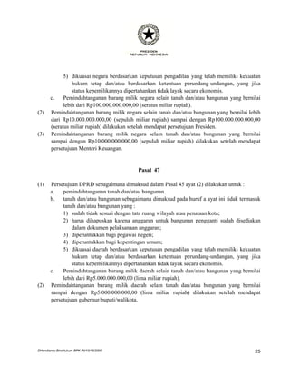5) dikuasai negara berdasarkan keputusan pengadilan yang telah memiliki kekuatan
                 hukum tetap dan/atau berdasarkan ketentuan perundang-undangan, yang jika
                 status kepemilikannya dipertahankan tidak layak secara ekonomis.
       c.    Pemindahtanganan barang milik negara selain tanah dan/atau bangunan yang bernilai
             lebih dari Rp100.000.000.000,00 (seratus miliar rupiah).
(2)    Pemindahtanganan barang milik negara selain tanah dan/atau bangunan yang bernilai lebih
       dari Rp10.000.000.000,00 (sepuluh miliar rupiah) sampai dengan Rp100.000.000.000,00
       (seratus miliar rupiah) dilakukan setelah mendapat persetujuan Presiden.
(3)    Pemindahtanganan barang milik negara selain tanah dan/atau bangunan yang bernilai
       sampai dengan Rp10.000.000.000,00 (sepuluh miliar rupiah) dilakukan setelah mendapat
       persetujuan Menteri Keuangan.


                                           Pasal 47

(1)    Persetujuan DPRD sebagaimana dimaksud dalam Pasal 45 ayat (2) dilakukan untuk :
       a.   pemindahtanganan tanah dan/atau bangunan.
       b.   tanah dan/atau bangunan sebagaimana dimaksud pada huruf a ayat ini tidak termasuk
            tanah dan/atau bangunan yang :
            1) sudah tidak sesuai dengan tata ruang wilayah atau penataan kota;
            2) harus dihapuskan karena anggaran untuk bangunan pengganti sudah disediakan
                dalam dokumen pelaksanaan anggaran;
            3) diperuntukkan bagi pegawai negeri;
            4) diperuntukkan bagi kepentingan umum;
            5) dikuasai daerah berdasarkan keputusan pengadilan yang telah memiliki kekuatan
                hukum tetap dan/atau berdasarkan ketentuan perundang-undangan, yang jika
                status kepemilikannya dipertahankan tidak layak secara ekonomis.
       c.   Pemindahtanganan barang milik daerah selain tanah dan/atau bangunan yang bernilai
            lebih dari Rp5.000.000.000,00 (lima miliar rupiah).
(2)    Pemindahtanganan barang milik daerah selain tanah dan/atau bangunan yang bernilai
       sampai dengan Rp5.000.000.000,00 (lima miliar rupiah) dilakukan setelah mendapat
       persetujuan gubernur/bupati/walikota.




DHendianto-BiroHukum BPK-RI/10/16/2006                                                     25
 