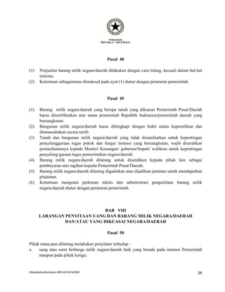 Pasal 48

(1)    Penjualan barang milik negara/daerah dilakukan dengan cara lelang, kecuali dalam hal-hal
       tertentu.
(2)    Ketentuan sebagaimana dimaksud pada ayat (1) diatur dengan peraturan pemerintah.


                                           Pasal 49

(1)    Barang milik negara/daerah yang berupa tanah yang dikuasai Pemerintah Pusat/Daerah
       harus disertifikatkan atas nama pemerintah Republik Indonesia/pemerintah daerah yang
       bersangkutan.
(2)    Bangunan milik negara/daerah harus dilengkapi dengan bukti status kepemilikan dan
       ditatausahakan secara tertib.
(3)    Tanah dan bangunan milik negara/daerah yang tidak dimanfaatkan untuk kepentingan
       penyelenggaraan tugas pokok dan fungsi instansi yang bersangkutan, wajib diserahkan
       pemanfaatannya kepada Menteri Keuangan/ gubernur/bupati/ walikota untuk kepentingan
       penyeleng-garaan tugas pemerintahan negara/daerah.
(4)    Barang milik negara/daerah dilarang untuk diserahkan kepada pihak lain sebagai
       pembayaran atas tagihan kepada Pemerintah Pusat/Daerah.
(5)    Barang milik negara/daerah dilarang digadaikan atau dijadikan jaminan untuk mendapatkan
       pinjaman.
(6)    Ketentuan mengenai pedoman teknis dan administrasi pengelolaan barang milik
       negara/daerah diatur dengan peraturan pemerintah.




                               BAB VIII
       LARANGAN PENYITAAN UANG DAN BARANG MILIK NEGARA/DAERAH
                DAN/ATAU YANG DIKUASAI NEGARA/DAERAH

                                           Pasal 50

Pihak mana pun dilarang melakukan penyitaan terhadap :
a.   uang atau surat berharga milik negara/daerah baik yang berada pada instansi Pemerintah
     maupun pada pihak ketiga;


DHendianto-BiroHukum BPK-RI/10/16/2006                                                      26
 