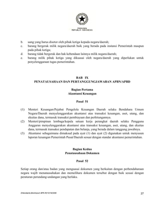 b.     uang yang harus disetor oleh pihak ketiga kepada negara/daerah;
c.     barang bergerak milik negara/daerah baik yang berada pada instansi Pemerintah maupun
       pada pihak ketiga;
d.     barang tidak bergerak dan hak kebendaan lainnya milik negara/daerah;
e.     barang milik pihak ketiga yang dikuasai oleh negara/daerah yang diperlukan untuk
       penyelenggaraan tugas pemerintahan.




                                   BAB IX
              PENATAUSAHAAN DAN PERTANGGUNGJAWABAN APBN/APBD

                                            Bagian Pertama
                                          Akuntansi Keuangan

                                               Pasal 51

(1)    Menteri Keuangan/Pejabat Pengelola Keuangan Daerah selaku Bendahara Umum
       Negara/Daerah menyelenggarakan akuntansi atas transaksi keuangan, aset, utang, dan
       ekuitas dana, termasuk transaksi pembiayaan dan perhitungannya.
(2)    Menteri/pimpinan lembaga/kepala satuan kerja perangkat daerah selaku Pengguna
       Anggaran menyelenggarakan akuntansi atas transaksi keuangan, aset, utang, dan ekuitas
       dana, termasuk transaksi pendapatan dan belanja, yang berada dalam tanggung jawabnya.
(3)    Akuntansi sebagaimana dimaksud pada ayat (1) dan ayat (2) digunakan untuk menyusun
       laporan keuangan Pemerintah Pusat/Daerah sesuai dengan standar akuntansi pemerintahan.


                                              Bagian Kedua
                                         Penatausahaan Dokumen

                                               Pasal 52

Setiap orang dan/atau badan yang menguasai dokumen yang berkaitan dengan perbendaharaan
negara wajib menatausahakan dan memelihara dokumen tersebut dengan baik sesuai dengan
peraturan perundang-undangan yang berlaku.




DHendianto-BiroHukum BPK-RI/10/16/2006                                                    27
 