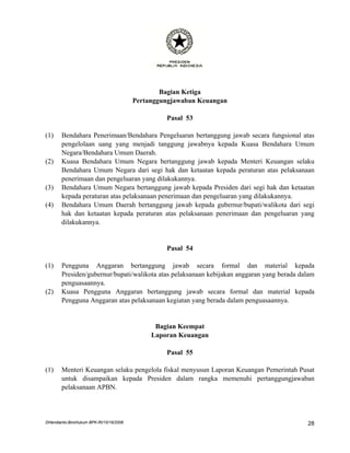 Bagian Ketiga
                                         Pertanggungjawaban Keuangan

                                                  Pasal 53

(1)    Bendahara Penerimaan/Bendahara Pengeluaran bertanggung jawab secara fungsional atas
       pengelolaan uang yang menjadi tanggung jawabnya kepada Kuasa Bendahara Umum
       Negara/Bendahara Umum Daerah.
(2)    Kuasa Bendahara Umum Negara bertanggung jawab kepada Menteri Keuangan selaku
       Bendahara Umum Negara dari segi hak dan ketaatan kepada peraturan atas pelaksanaan
       penerimaan dan pengeluaran yang dilakukannya.
(3)    Bendahara Umum Negara bertanggung jawab kepada Presiden dari segi hak dan ketaatan
       kepada peraturan atas pelaksanaan penerimaan dan pengeluaran yang dilakukannya.
(4)    Bendahara Umum Daerah bertanggung jawab kepada gubernur/bupati/walikota dari segi
       hak dan ketaatan kepada peraturan atas pelaksanaan penerimaan dan pengeluaran yang
       dilakukannya.


                                                  Pasal 54

(1)    Pengguna Anggaran bertanggung jawab secara formal dan material kepada
       Presiden/gubernur/bupati/walikota atas pelaksanaan kebijakan anggaran yang berada dalam
       penguasaannya.
(2)    Kuasa Pengguna Anggaran bertanggung jawab secara formal dan material kepada
       Pengguna Anggaran atas pelaksanaan kegiatan yang berada dalam penguasaannya.


                                               Bagian Keempat
                                              Laporan Keuangan

                                                  Pasal 55

(1)    Menteri Keuangan selaku pengelola fiskal menyusun Laporan Keuangan Pemerintah Pusat
       untuk disampaikan kepada Presiden dalam rangka memenuhi pertanggungjawaban
       pelaksanaan APBN.




DHendianto-BiroHukum BPK-RI/10/16/2006                                                     28
 