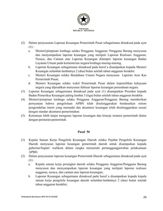 (2)    Dalam penyusunan Laporan Keuangan Pemerintah Pusat sebagaimana dimaksud pada ayat
       (1) :
       a.    Menteri/pimpinan lembaga selaku Pengguna Anggaran/ Pengguna Barang menyusun
             dan menyampaikan laporan keuangan yang meliputi Laporan Realisasi Anggaran,
             Neraca, dan Catatan atas Laporan Keuangan dilampiri laporan keuangan Badan
             Layanan Umum pada kementerian negara/lembaga masing-masing.
       b.    Laporan Keuangan sebagaimana dimaksud pada huruf a disampaikan kepada Menteri
             Keuangan selambat-lambatnya 2 (dua) bulan setelah tahun anggaran berakhir.
       c.    Menteri Keuangan selaku Bendahara Umum Negara menyusun Laporan Arus Kas
             Pemerintah Pusat;
       d.    Menteri Keuangan selaku wakil Pemerintah Pusat dalam kepemilikan kekayaan
             negara yang dipisahkan menyusun ikhtisar laporan keuangan perusahaan negara.
(3)    Laporan Keuangan sebagaimana dimaksud pada ayat (1) disampaikan Presiden kepada
       Badan Pemeriksa Keuangan paling lambat 3 (tiga) bulan setelah tahun anggaran berakhir.
(4)    Menteri/pimpinan lembaga selaku Pengguna Anggaran/Pengguna Barang memberikan
       pernyataan bahwa pengelolaan APBN telah diselenggarakan berdasarkan sistem
       pengendalian intern yang memadai dan akuntansi keuangan telah diselenggarakan sesuai
       dengan standar akuntansi pemerintahan.
(5)    Ketentuan lebih lanjut mengenai laporan keuangan dan kinerja instansi pemerintah diatur
       dengan peraturan pemerintah.


                                           Pasal 56

(1)    Kepala Satuan Kerja Pengelola Keuangan Daerah selaku Pejabat Pengelola Keuangan
       Daerah menyusun laporan keuangan pemerintah daerah untuk disampaikan kepada
       gubernur/bupati/ walikota dalam rangka memenuhi pertanggungjawaban pelaksanaan
       APBD.
(2)    Dalam penyusunan laporan keuangan Pemerintah Daerah sebagaimana dimaksud pada ayat
       (1) :
       a.    Kepala satuan kerja perangkat daerah selaku Pengguna Anggaran/Pengguna Barang
             menyusun dan menyampaikan laporan keuangan yang meliputi laporan realisasi
             anggaran, neraca, dan catatan atas laporan keuangan;
       b.    Laporan Keuangan sebagaimana dimaksud pada huruf a disampaikan kepada kepala
             satuan kerja pengelola keuangan daerah selambat-lambatnya 2 (dua) bulan setelah
             tahun anggaran berakhir;


DHendianto-BiroHukum BPK-RI/10/16/2006                                                     29
 