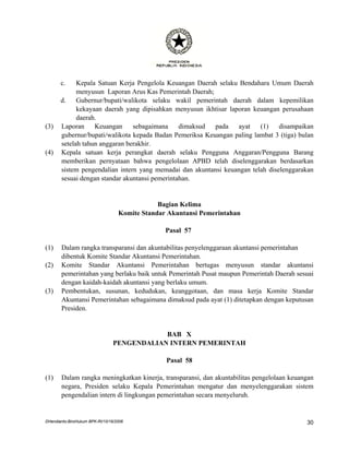 c.    Kepala Satuan Kerja Pengelola Keuangan Daerah selaku Bendahara Umum Daerah
             menyusun Laporan Arus Kas Pemerintah Daerah;
       d.    Gubernur/bupati/walikota selaku wakil pemerintah daerah dalam kepemilikan
             kekayaan daerah yang dipisahkan menyusun ikhtisar laporan keuangan perusahaan
             daerah.
(3)    Laporan     Keuangan     sebagaimana     dimaksud  pada    ayat   (1)    disampaikan
       gubernur/bupati/walikota kepada Badan Pemeriksa Keuangan paling lambat 3 (tiga) bulan
       setelah tahun anggaran berakhir.
(4)    Kepala satuan kerja perangkat daerah selaku Pengguna Anggaran/Pengguna Barang
       memberikan pernyataan bahwa pengelolaan APBD telah diselenggarakan berdasarkan
       sistem pengendalian intern yang memadai dan akuntansi keuangan telah diselenggarakan
       sesuai dengan standar akuntansi pemerintahan.


                                               Bagian Kelima
                                   Komite Standar Akuntansi Pemerintahan

                                                 Pasal 57

(1)    Dalam rangka transparansi dan akuntabilitas penyelenggaraan akuntansi pemerintahan
       dibentuk Komite Standar Akuntansi Pemerintahan.
(2)    Komite Standar Akuntansi Pemerintahan bertugas menyusun standar akuntansi
       pemerintahan yang berlaku baik untuk Pemerintah Pusat maupun Pemerintah Daerah sesuai
       dengan kaidah-kaidah akuntansi yang berlaku umum.
(3)    Pembentukan, susunan, kedudukan, keanggotaan, dan masa kerja Komite Standar
       Akuntansi Pemerintahan sebagaimana dimaksud pada ayat (1) ditetapkan dengan keputusan
       Presiden.


                                             BAB X
                                 PENGENDALIAN INTERN PEMERINTAH

                                                 Pasal 58

(1)    Dalam rangka meningkatkan kinerja, transparansi, dan akuntabilitas pengelolaan keuangan
       negara, Presiden selaku Kepala Pemerintahan mengatur dan menyelenggarakan sistem
       pengendalian intern di lingkungan pemerintahan secara menyeluruh.


DHendianto-BiroHukum BPK-RI/10/16/2006                                                     30
 
