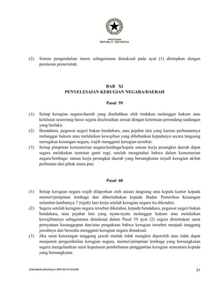 (2)    Sistem pengendalian intern sebagaimana dimaksud pada ayat (1) ditetapkan dengan
       peraturan pemerintah.




                                          BAB XI
                           PENYELESAIAN KERUGIAN NEGARA/DAERAH

                                            Pasal 59

(1)    Setiap kerugian negara/daerah yang disebabkan oleh tindakan melanggar hukum atau
       kelalaian seseorang harus segera diselesaikan sesuai dengan ketentuan perundang-undangan
       yang berlaku.
(2)    Bendahara, pegawai negeri bukan bendahara, atau pejabat lain yang karena perbuatannya
       melanggar hukum atau melalaikan kewajiban yang dibebankan kepadanya secara langsung
       merugikan keuangan negara, wajib mengganti kerugian tersebut.
(3)    Setiap pimpinan kementerian negara/lembaga/kepala satuan kerja perangkat daerah dapat
       segera melakukan tuntutan ganti rugi, setelah mengetahui bahwa dalam kementerian
       negara/lembaga/ satuan kerja perangkat daerah yang bersangkutan terjadi kerugian akibat
       perbuatan dari pihak mana pun.


                                            Pasal 60

(1)    Setiap kerugian negara wajib dilaporkan oleh atasan langsung atau kepala kantor kepada
       menteri/pimpinan lembaga dan diberitahukan kepada Badan Pemeriksa Keuangan
       selambat-lambatnya 7 (tujuh) hari kerja setelah kerugian negara itu diketahui.
(2)    Segera setelah kerugian negara tersebut diketahui, kepada bendahara, pegawai negeri bukan
       bendahara, atau pejabat lain yang nyata-nyata melanggar hukum atau melalaikan
       kewajibannya sebagaimana dimaksud dalam Pasal 59 ayat (2) segera dimintakan surat
       pernyataan kesanggupan dan/atau pengakuan bahwa kerugian tersebut menjadi tanggung
       jawabnya dan bersedia mengganti kerugian negara dimaksud.
(3)    Jika surat keterangan tanggung jawab mutlak tidak mungkin diperoleh atau tidak dapat
       menjamin pengembalian kerugian negara, menteri/pimpinan lembaga yang bersangkutan
       segera mengeluarkan surat keputusan pembebanan penggantian kerugian sementara kepada
       yang bersangkutan.


DHendianto-BiroHukum BPK-RI/10/16/2006                                                       31
 