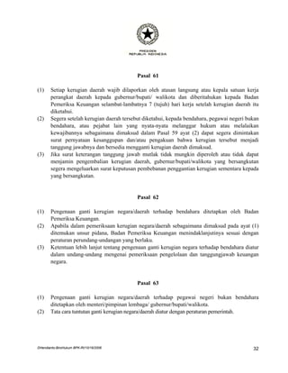 Pasal 61

(1)    Setiap kerugian daerah wajib dilaporkan oleh atasan langsung atau kepala satuan kerja
       perangkat daerah kepada gubernur/bupati/ walikota dan diberitahukan kepada Badan
       Pemeriksa Keuangan selambat-lambatnya 7 (tujuh) hari kerja setelah kerugian daerah itu
       diketahui.
(2)    Segera setelah kerugian daerah tersebut diketahui, kepada bendahara, pegawai negeri bukan
       bendahara, atau pejabat lain yang nyata-nyata melanggar hukum atau melalaikan
       kewajibannya sebagaimana dimaksud dalam Pasal 59 ayat (2) dapat segera dimintakan
       surat pernyataan kesanggupan dan/atau pengakuan bahwa kerugian tersebut menjadi
       tanggung jawabnya dan bersedia mengganti kerugian daerah dimaksud.
(3)    Jika surat keterangan tanggung jawab mutlak tidak mungkin diperoleh atau tidak dapat
       menjamin pengembalian kerugian daerah, gubernur/bupati/walikota yang bersangkutan
       segera mengeluarkan surat keputusan pembebanan penggantian kerugian sementara kepada
       yang bersangkutan.


                                            Pasal 62

(1)    Pengenaan ganti kerugian negara/daerah terhadap bendahara ditetapkan oleh Badan
       Pemeriksa Keuangan.
(2)    Apabila dalam pemeriksaan kerugian negara/daerah sebagaimana dimaksud pada ayat (1)
       ditemukan unsur pidana, Badan Pemeriksa Keuangan menindaklanjutinya sesuai dengan
       peraturan perundang-undangan yang berlaku.
(3)    Ketentuan lebih lanjut tentang pengenaan ganti kerugian negara terhadap bendahara diatur
       dalam undang-undang mengenai pemeriksaan pengelolaan dan tanggungjawab keuangan
       negara.


                                            Pasal 63

(1)    Pengenaan ganti kerugian negara/daerah terhadap pegawai negeri bukan bendahara
       ditetapkan oleh menteri/pimpinan lembaga/ gubernur/bupati/walikota.
(2)    Tata cara tuntutan ganti kerugian negara/daerah diatur dengan peraturan pemerintah.




DHendianto-BiroHukum BPK-RI/10/16/2006                                                       32
 